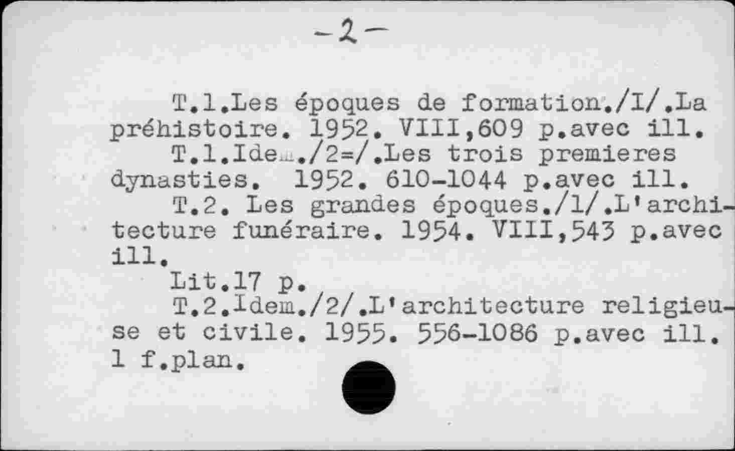 ﻿
T.l.Les époques de formation./l/.La préhistoire. 1952. VIII,609 p.avec ill.
T.l.Ide_.../2=/.Les trois premieres dynasties. I952. 610-1044 p.avec ill.
T.2. Les grandes époques./l/.L’archf tecture funéraire. 1954. VIII,545 p.avec ill.
Lit.17 p.
T.2.Idem./2/.L’architecture religieu. se et civile. 1955. 556—1086 p.avec ill. 1 f.plan.